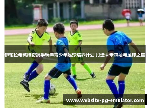 伊布拉希莫维奇携手瑞典青少年足球培养计划 打造未来领袖与足球之星