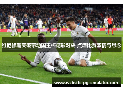 维尼修斯突破带动国王杯精彩对决 点燃比赛激情与悬念