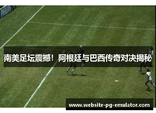 南美足坛震撼！阿根廷与巴西传奇对决揭秘