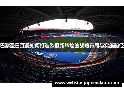 巴黎圣日耳曼如何打造欧冠新辉煌的战略布局与实施路径