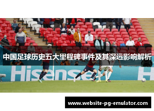 中国足球历史五大里程碑事件及其深远影响解析