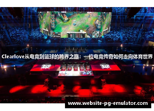 Clearlove从电竞到篮球的跨界之路：一位电竞传奇如何走向体育世界