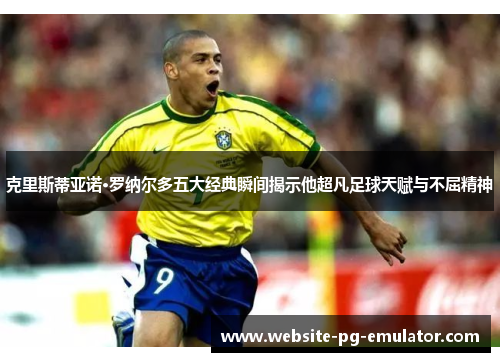 克里斯蒂亚诺·罗纳尔多五大经典瞬间揭示他超凡足球天赋与不屈精神