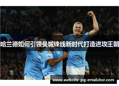 哈兰德如何引领曼城锋线新时代打造进攻王朝