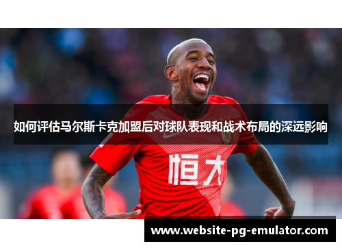 如何评估马尔斯卡克加盟后对球队表现和战术布局的深远影响