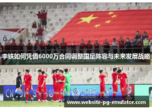 李铁如何凭借6000万合同调整国足阵容与未来发展战略