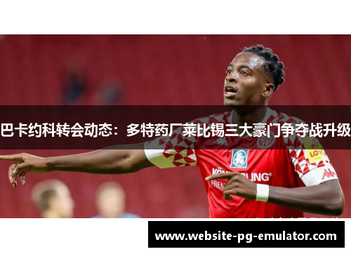 巴卡约科转会动态：多特药厂莱比锡三大豪门争夺战升级