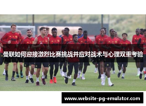 曼联如何迎接激烈比赛挑战并应对战术与心理双重考验