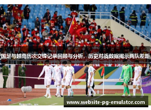 国足与越南历次交锋记录回顾与分析，历史对战数据揭示两队差距