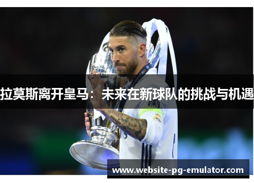 拉莫斯离开皇马：未来在新球队的挑战与机遇