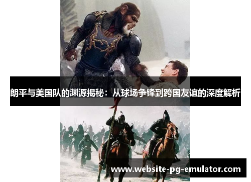 朗平与美国队的渊源揭秘：从球场争锋到跨国友谊的深度解析