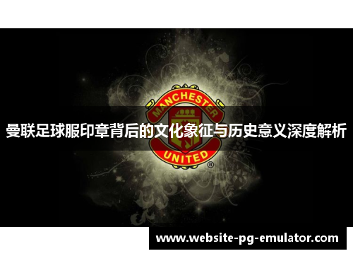 曼联足球服印章背后的文化象征与历史意义深度解析