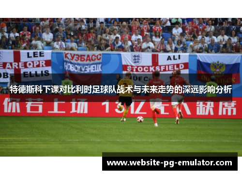 特德斯科下课对比利时足球队战术与未来走势的深远影响分析