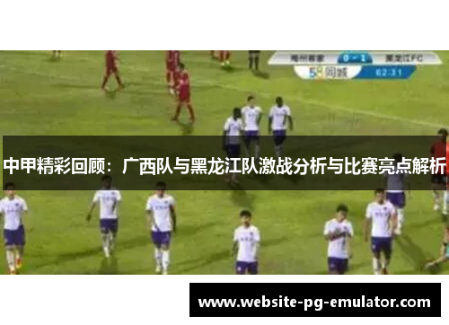 中甲精彩回顾：广西队与黑龙江队激战分析与比赛亮点解析