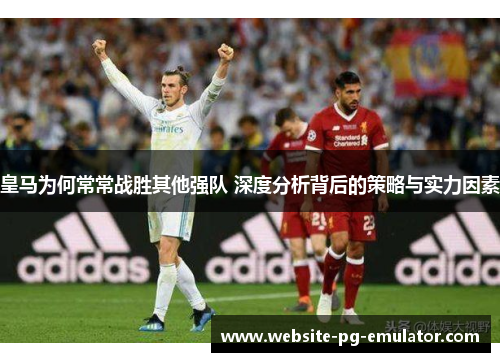 皇马为何常常战胜其他强队 深度分析背后的策略与实力因素