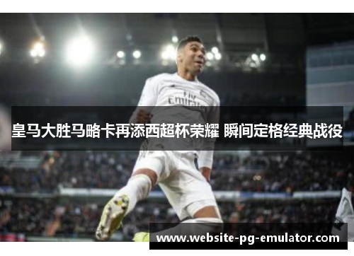 皇马大胜马略卡再添西超杯荣耀 瞬间定格经典战役