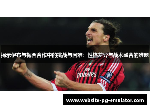 揭示伊布与梅西合作中的挑战与困难：性格差异与战术融合的难题