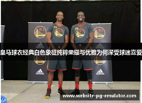 皇马球衣经典白色象征纯粹荣耀与优雅为何深受球迷喜爱