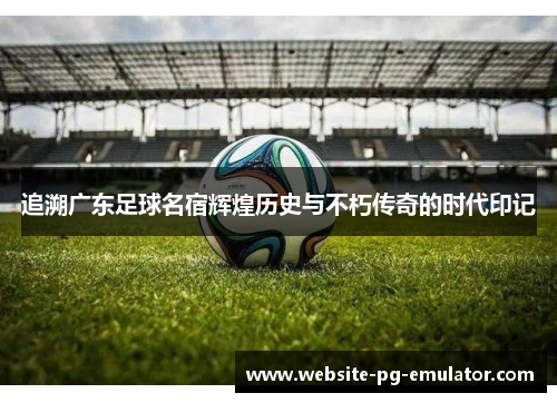 追溯广东足球名宿辉煌历史与不朽传奇的时代印记