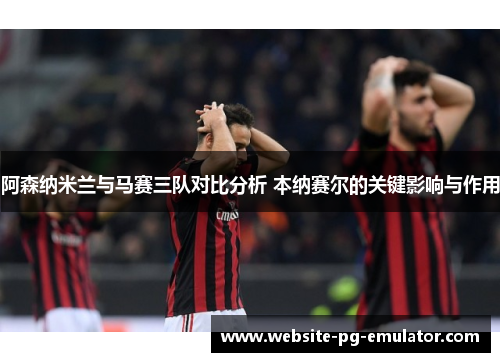 阿森纳米兰与马赛三队对比分析 本纳赛尔的关键影响与作用