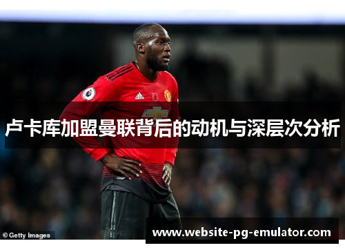 卢卡库加盟曼联背后的动机与深层次分析 卢卡库加盟曼联背后的动机与深层次分析