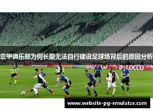 意甲俱乐部为何长期无法自行建设足球场背后的原因分析