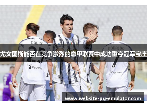 尤文图斯能否在竞争激烈的意甲联赛中成功重夺冠军宝座