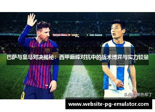 巴萨与皇马对决揭秘：西甲巅峰对抗中的战术博弈与实力较量