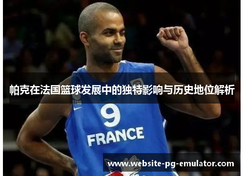 帕克在法国篮球发展中的独特影响与历史地位解析
