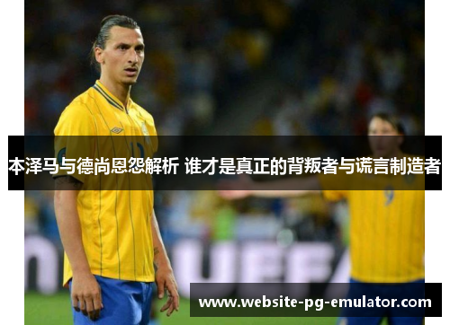 本泽马与德尚恩怨解析 谁才是真正的背叛者与谎言制造者