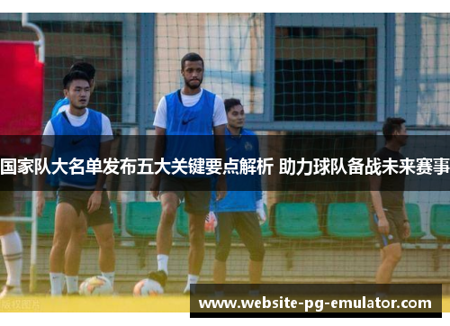国家队大名单发布五大关键要点解析 助力球队备战未来赛事