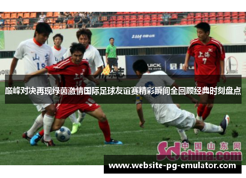 巅峰对决再现绿茵激情国际足球友谊赛精彩瞬间全回顾经典时刻盘点