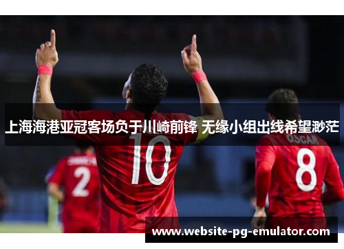 上海海港亚冠客场负于川崎前锋 无缘小组出线希望渺茫