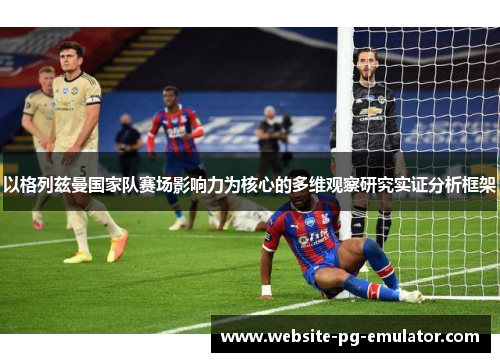 以格列兹曼国家队赛场影响力为核心的多维观察研究实证分析框架 以格列兹曼国家队赛场影响力为核心的多维观察研究实证分析框架