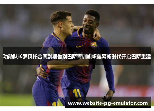 功勋队长罗贝托合同到期告别巴萨青训旗帜落幕新时代开启巴萨重建 功勋队长罗贝托合同到期告别巴萨青训旗帜落幕新时代开启巴萨重建