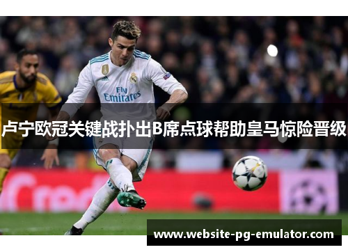 卢宁欧冠关键战扑出B席点球帮助皇马惊险晋级