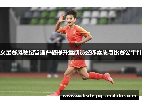 女足赛风赛纪管理严格提升运动员整体素质与比赛公平性 女足赛风赛纪管理严格提升运动员整体素质与比赛公平性