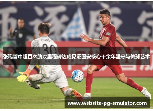 张稀哲中超百次助攻里程碑达成见证国安核心十余年坚守与传球艺术 张稀哲中超百次助攻里程碑达成见证国安核心十余年坚守与传球艺术