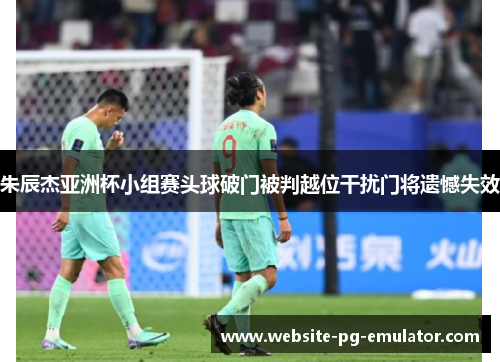 朱辰杰亚洲杯小组赛头球破门被判越位干扰门将遗憾失效