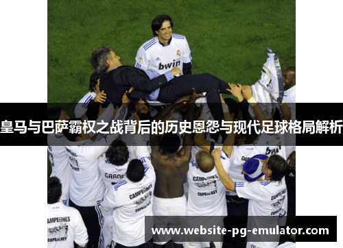皇马与巴萨霸权之战背后的历史恩怨与现代足球格局解析