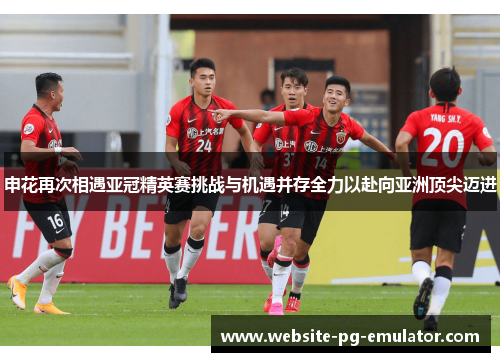申花再次相遇亚冠精英赛挑战与机遇并存全力以赴向亚洲顶尖迈进