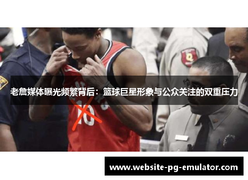 老詹媒体曝光频繁背后：篮球巨星形象与公众关注的双重压力