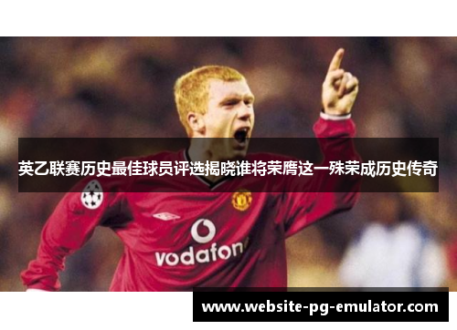 英乙联赛历史最佳球员评选揭晓谁将荣膺这一殊荣成历史传奇
