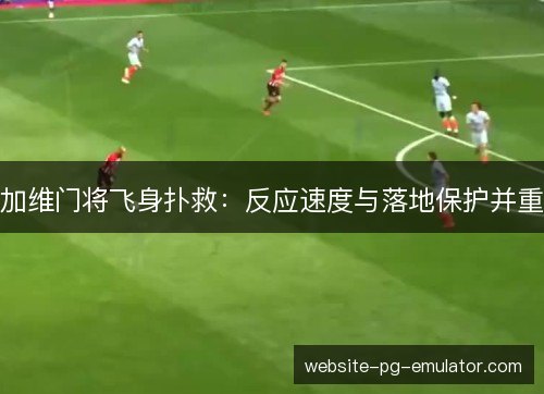 加维门将飞身扑救:反应速度与落地保护并重 加维门将飞身扑救:反应速度与落地保护并重