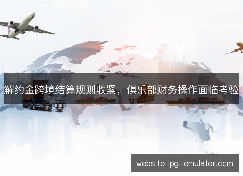 解约金跨境结算规则收紧,俱乐部财务操作面临考验 解约金跨境结算规则收紧,俱乐部财务操作面临考验